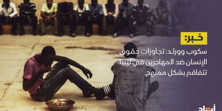 سكوب وورلد: تجاوزات حقوق الإنسان ضد المهاجرين في ليبيا تتفاقم بشكل ممنهج