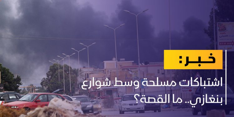 اشتباكات مسلحة وسط شوارع بنغازي.. ما القصة؟