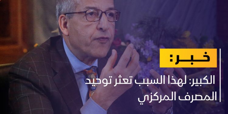 الكبير: لهذا السبب تعثر توحيد المصرف المركزي