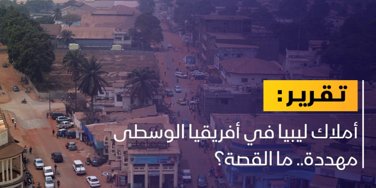 خطر يحدق بأملاك الدولة الليبية في أفريقيا الوسطى