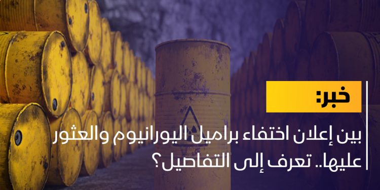 بين إعلان اختفاء براميل اليورانيوم والعثور عليها.. تعرف إلى التفاصيل؟