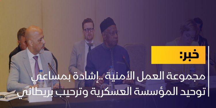 مجموعة العمل الأمنية ..إشادة بمساعي توحيد المؤسسة العسكرية وترحيب بريطاني