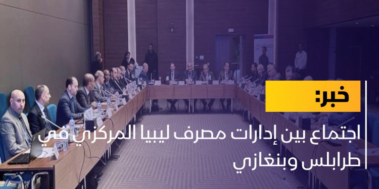 اجتماع بين إدارات مصرف ليبيا المركزي في طرابلس وبنغازي